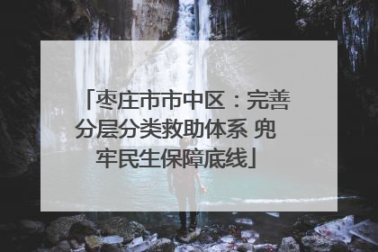 枣庄市市中区：完善分层分类救助体系 兜牢民生保障底线