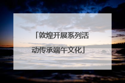 敦煌开展系列活动传承端午文化