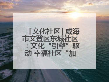 文化社区│威海市文登区东城社区：文化“引擎”驱动 幸福社区“加速跑”