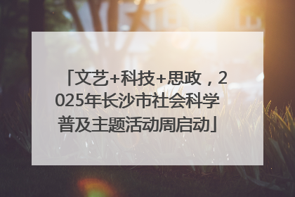 文艺+科技+思政，2025年长沙市社会科学普及主题活动周启动