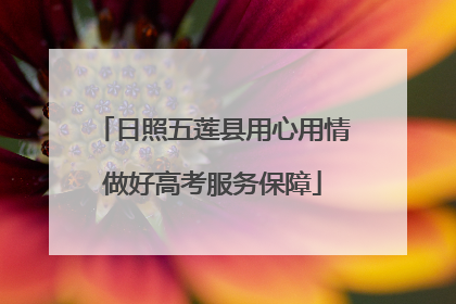 日照五莲县用心用情做好高考服务保障