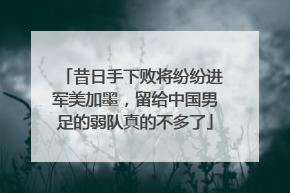 昔日手下败将纷纷进军美加墨，留给中国男足的弱队真的不多了