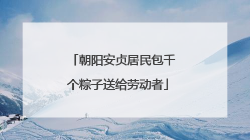 朝阳安贞居民包千个粽子送给劳动者