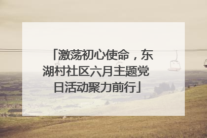 激荡初心使命，东湖村社区六月主题党日活动聚力前行