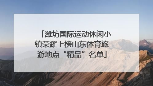 潍坊国际运动休闲小镇荣耀上榜山东体育旅游地点“精品”名单