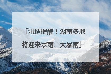 汛情提醒！湖南多地将迎来暴雨、大暴雨