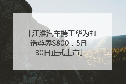 江淮汽车携手华为打造尊界S800，5月30日正式上市