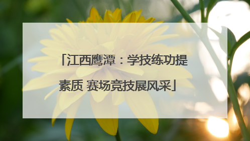 江西鹰潭：学技练功提素质 赛场竞技展风采