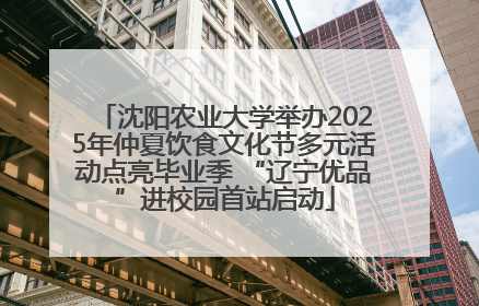 沈阳农业大学举办2025年仲夏饮食文化节多元活动点亮毕业季 “辽宁优品”进校园首站启动
