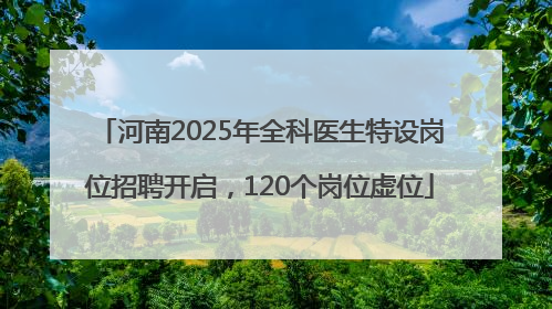 河南2025年全科医生特设岗位招聘开启，120个岗位虚位