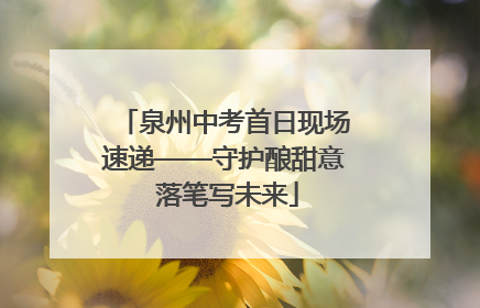 泉州中考首日现场速递——守护酿甜意 落笔写未来