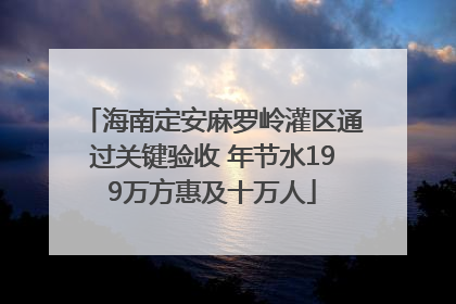 海南定安麻罗岭灌区通过关键验收 年节水199万方惠及十万人