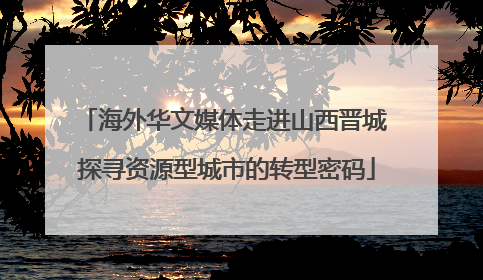 海外华文媒体走进山西晋城 探寻资源型城市的转型密码