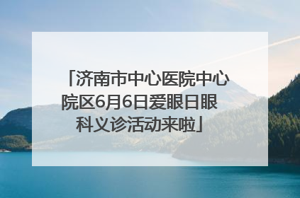 济南市中心医院中心院区6月6日爱眼日眼科义诊活动来啦