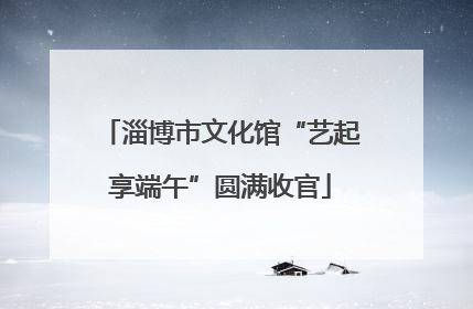 淄博市文化馆“艺起享端午”圆满收官