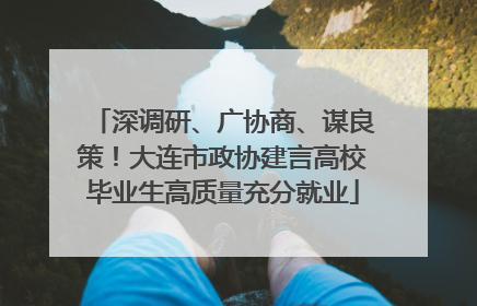 深调研、广协商、谋良策！大连市政协建言高校毕业生高质量充分就业