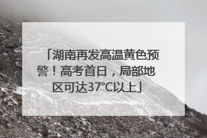 湖南再发高温黄色预警！高考首日，局部地区可达37℃以上