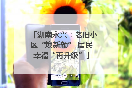 湖南永兴：老旧小区“焕新颜” 居民幸福“再升级”