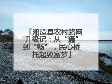 湘潭县农村路网升级记：从“通”到“畅”，民心桥托起致富梦