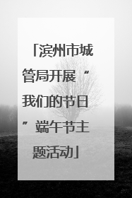 滨州市城管局开展“我们的节日”端午节主题活动