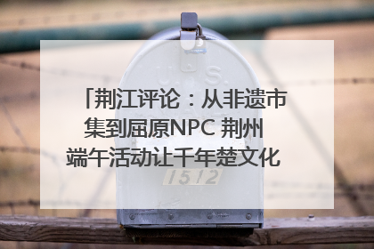 荆江评论：从非遗市集到屈原NPC 荆州端午活动让千年楚文化“破圈”生长