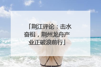 荆江评论：击水奋楫，荆州龙舟产业正破浪前行