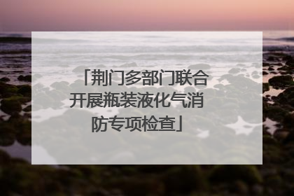 荆门多部门联合开展瓶装液化气消防专项检查