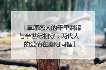 草原恋人的千里姻缘与半世纪相守：两代人的爱情在襄阳同框