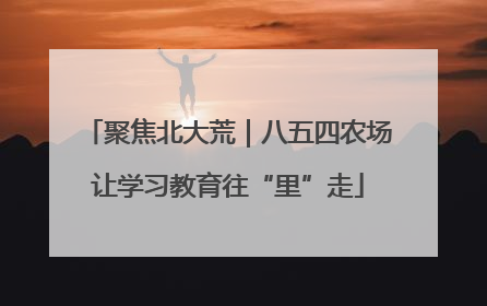 聚焦北大荒｜八五四农场让学习教育往“里”走