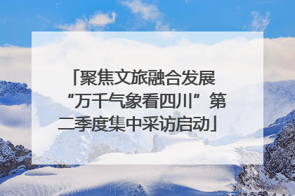 聚焦文旅融合发展 “万千气象看四川”第二季度集中采访启动