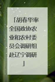 胡春华率全国政协农业和农村委员会调研组赴辽宁调研
