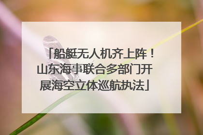 船艇无人机齐上阵!山东海事联合多部门开展海空立体巡航执法