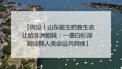 舆见丨山东医生把救生衣让给非洲姐妹：一袭白衫深刻诠释人类命运共同体