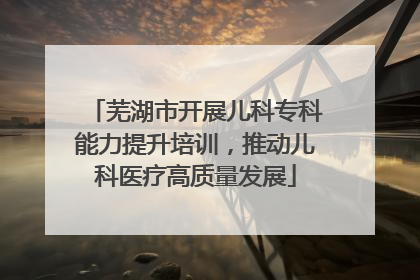 芜湖市开展儿科专科能力提升培训，推动儿科医疗高质量发展