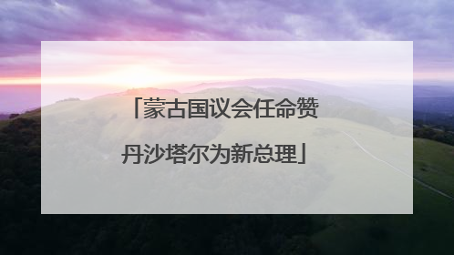 蒙古国议会任命赞丹沙塔尔为新总理