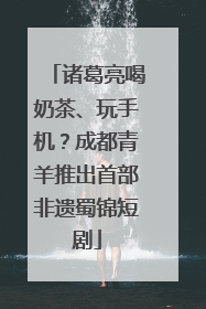 诸葛亮喝奶茶、玩手机？成都青羊推出首部非遗蜀锦短剧