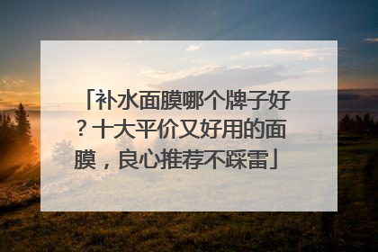 补水面膜哪个牌子好？十大平价又好用的面膜，良心推荐不踩雷