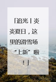 追光丨炎炎夏日，这里的滑雪场“上新”啦！