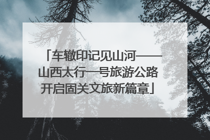 车辙印记见山河——山西太行一号旅游公路开启固关文旅新篇章