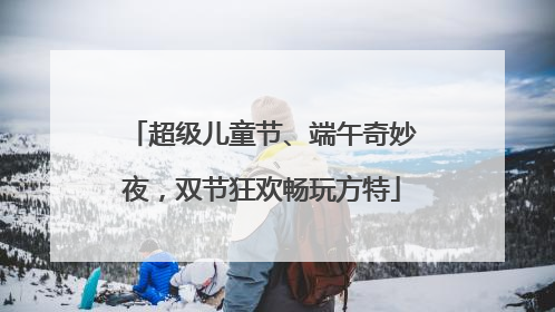 超级儿童节、端午奇妙夜，双节狂欢畅玩方特