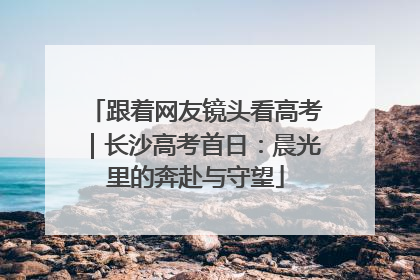 跟着网友镜头看高考｜长沙高考首日：晨光里的奔赴与守望
