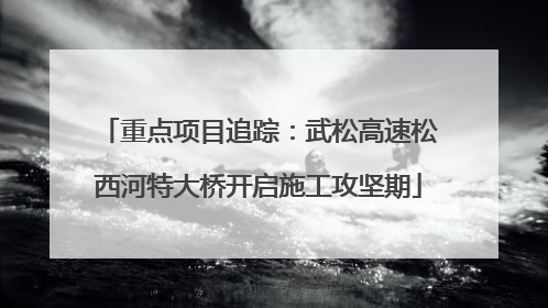 重点项目追踪：武松高速松西河特大桥开启施工攻坚期
