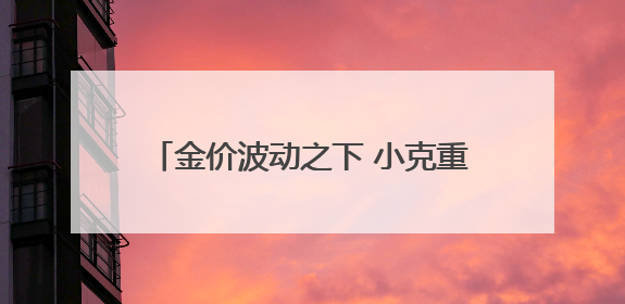 金价波动之下 小克重金饰受欢迎 专家提醒警惕“信用卡购金”