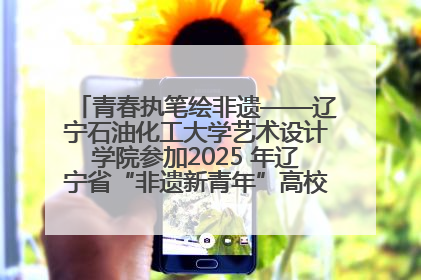 青春执笔绘非遗——辽宁石油化工大学艺术设计学院参加2025 年辽宁省“非遗新青年”高校优秀作品推荐活动