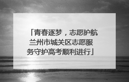 青春逐梦，志愿护航 兰州市城关区志愿服务守护高考顺利进行