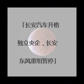 长安汽车升格独立央企，长安东风重组暂停