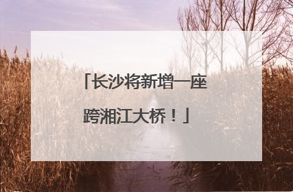 长沙将新增一座跨湘江大桥！