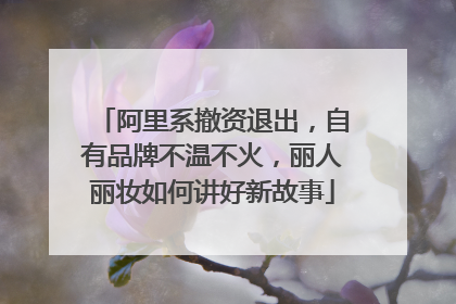 阿里系撤资退出，自有品牌不温不火，丽人丽妆如何讲好新故事