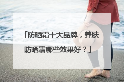 防晒霜十大品牌，养肤防晒霜哪些效果好？