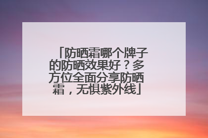 防晒霜哪个牌子的防晒效果好？多方位全面分享防晒霜，无惧紫外线
